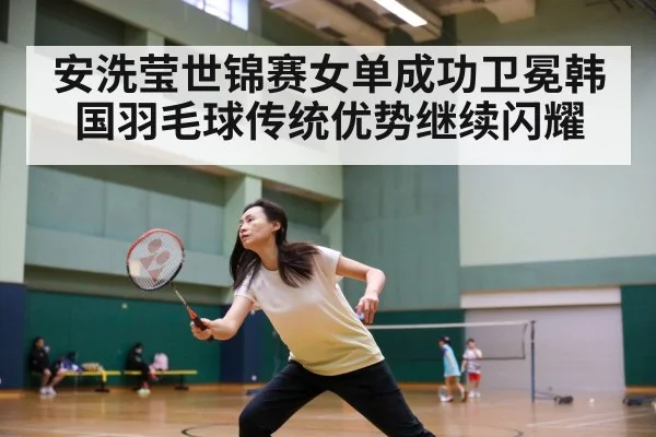 安洗莹世锦赛女单成功卫冕韩国羽毛球传统优势继续闪耀